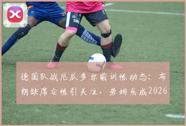 德国队战厄瓜多尔前训练动态:布朗缺席合练引关注,劳姆或成2026年首发边卫新选择