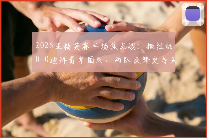 2026亚精英赛半场焦点战:拖拉机0-0迪拜青年国民,两队交锋史与关键球员看点解析,附观赛指南