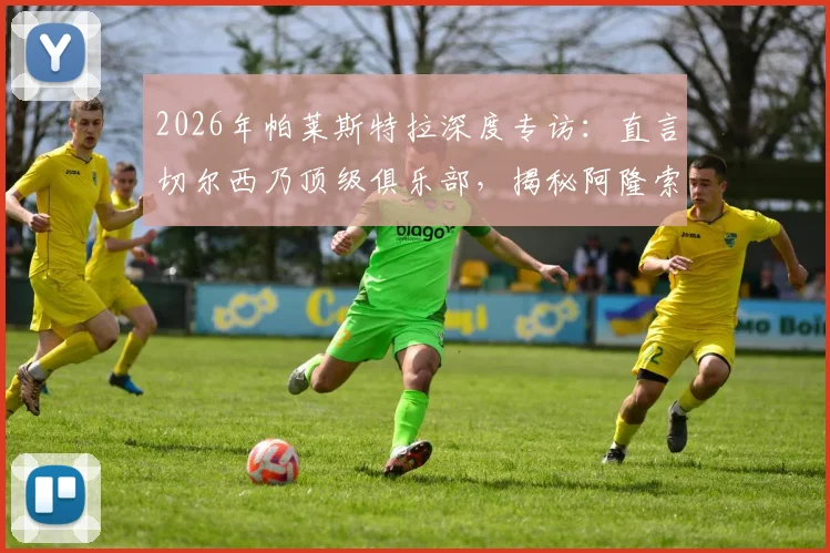 2026年帕莱斯特拉深度专访:直言切尔西乃顶级俱乐部,揭秘阿隆索对其职业生涯的不可替代性