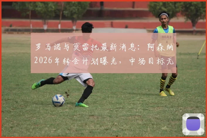 罗马诺与莫雷托最新消息：阿森纳2026年转会计划曝光，中场目标无马努·科内