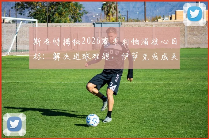 斯洛特揭秘2026赛季利物浦核心目标：解决进球难题，伊萨克或成关键胜负手
