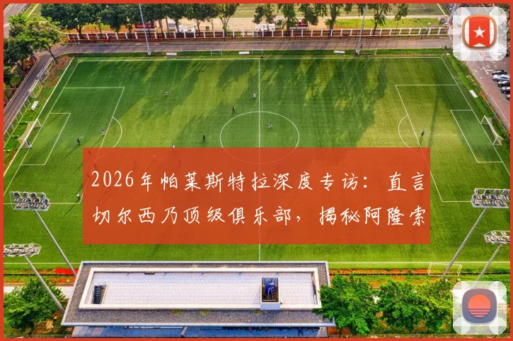 2026年帕莱斯特拉深度专访:直言切尔西乃顶级俱乐部,揭秘阿隆索对其职业生涯的不可替代性