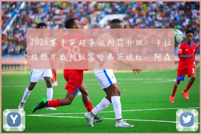 2026赛季英超争议判罚升级，卡拉格怒斥裁判纵容哈弗茨逃红，阿森纳被指作弊赢球？