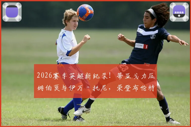 2026赛季英超新纪录!蒂亚戈力压姆伯莫与伊万·托尼,荣登布伦特福德队史射手王宝座,附详细数据与技术特点分析