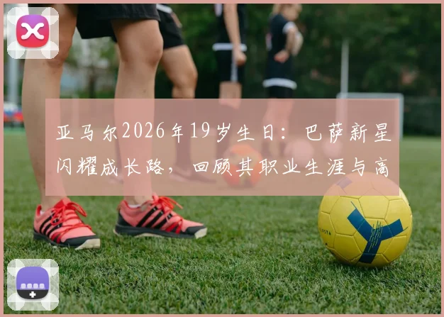 亚马尔2026年19岁生日：巴萨新星闪耀成长路，回顾其职业生涯与高光时刻全记录