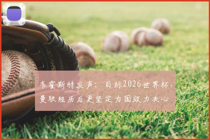 韦霍斯特发声:目标2026世界杯,曼联经历后更坚定为国效力决心