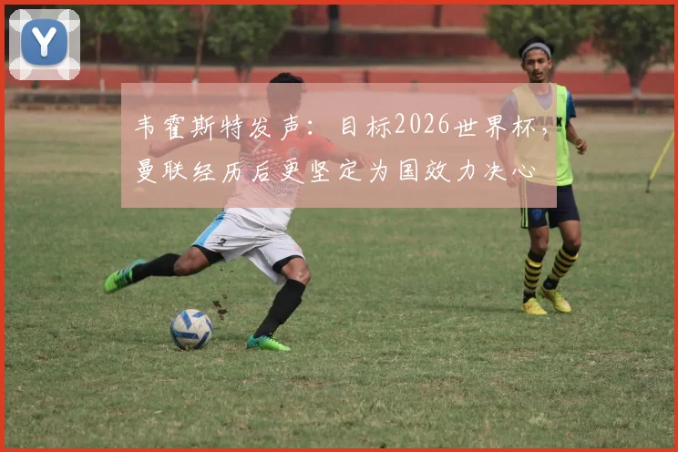 韦霍斯特发声:目标2026世界杯,曼联经历后更坚定为国效力决心