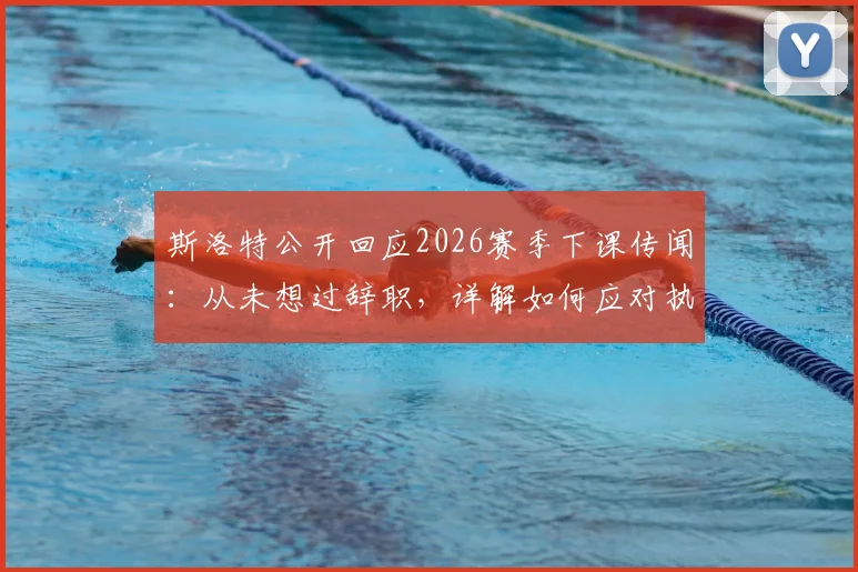 斯洛特公开回应2026赛季下课传闻：从未想过辞职，详解如何应对执教压力与外界批评