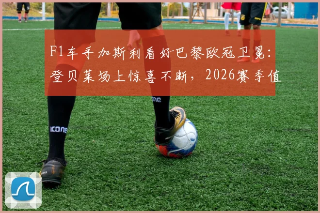 F1车手加斯利看好巴黎欧冠卫冕：登贝莱场上惊喜不断，2026赛季值得期待