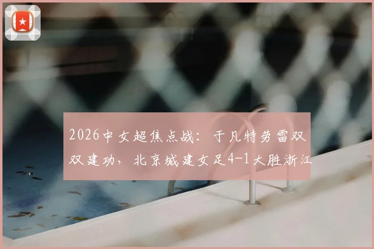 2026中女超焦点战：于凡特劳雷双双建功，北京城建女足4-1大胜浙江杭州银行，附最新积分榜解读