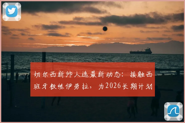 切尔西新帅人选最新动态：接触西班牙教练伊劳拉，为2026长期计划铺路