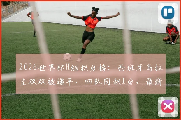2026世界杯H组积分榜：西班牙乌拉圭双双被逼平，四队同积1分，最新出线形势深度解析