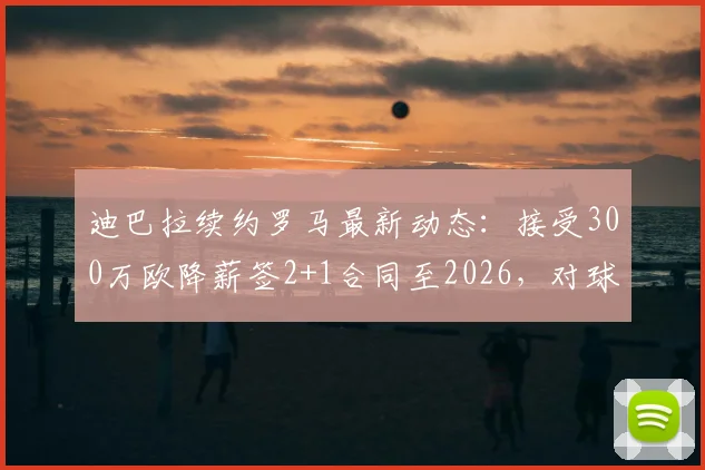 迪巴拉续约罗马最新动态：接受300万欧降薪签2+1合同至2026，对球队未来有何影响？