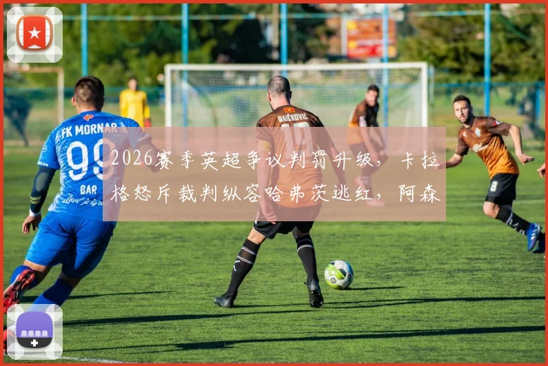 2026赛季英超争议判罚升级，卡拉格怒斥裁判纵容哈弗茨逃红，阿森纳被指作弊赢球？