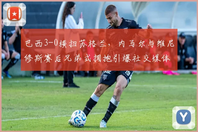 巴西3-0横扫苏格兰,内马尔与维尼修斯赛后兄弟式拥抱引爆社交媒体,附本场比赛高清视频集锦