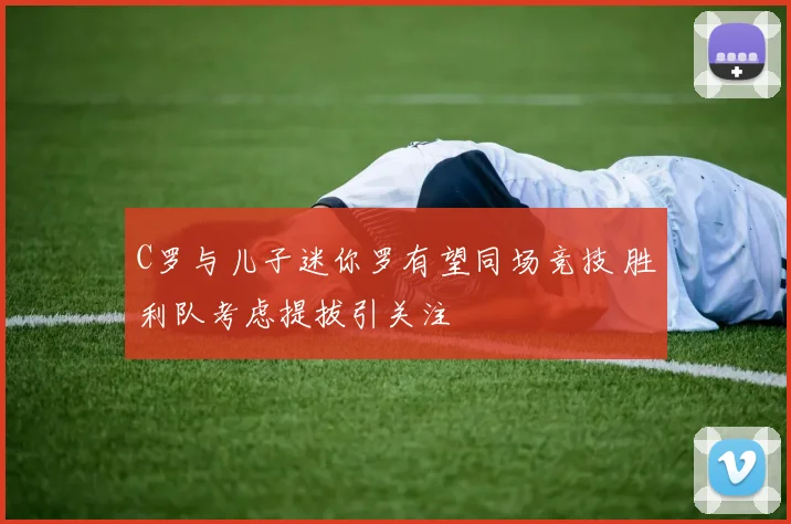C罗与儿子迷你罗有望同场竞技 胜利队考虑提拔引关注