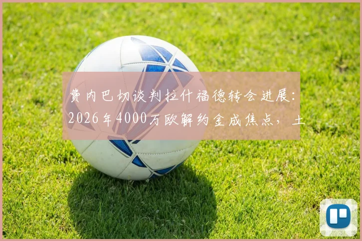 费内巴切谈判拉什福德转会进展：2026年4000万欧解约金成焦点，土媒披露曼联前锋去向