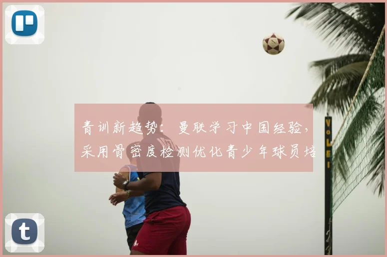 青训新趋势:曼联学习中国经验,采用骨密度检测优化青少年球员培养方案