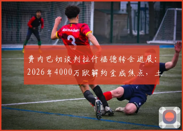 费内巴切谈判拉什福德转会进展：2026年4000万欧解约金成焦点，土媒披露曼联前锋去向