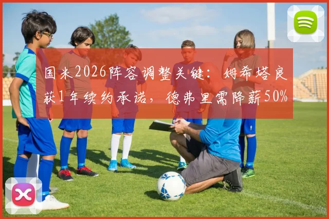 国米2026阵容调整关键：姆希塔良获1年续约承诺，德弗里需降薪50%才可留队，最新动态解析