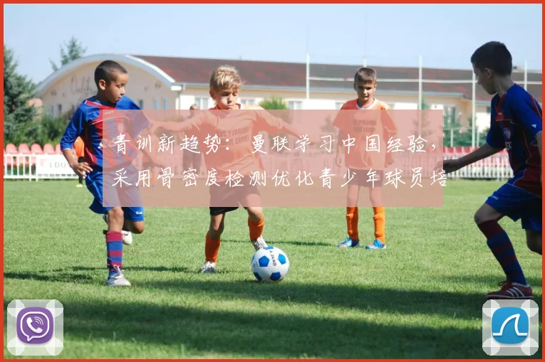 青训新趋势:曼联学习中国经验,采用骨密度检测优化青少年球员培养方案
