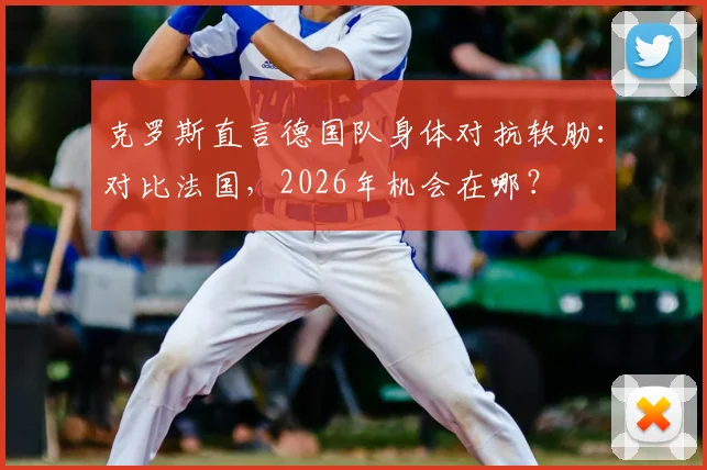 克罗斯直言德国队身体对抗软肋：对比法国，2026年机会在哪？