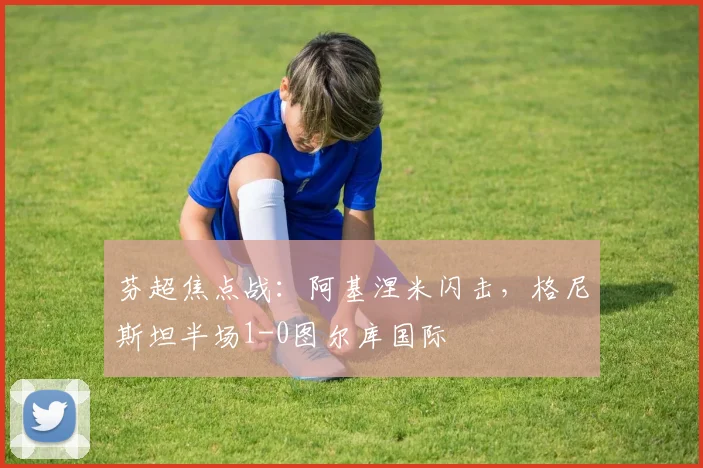 芬超焦点战：阿基涅米闪击，格尼斯坦半场1-0图尔库国际