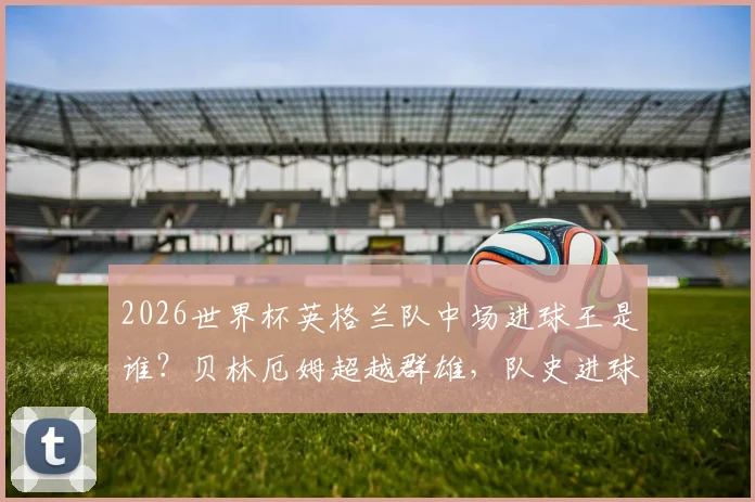 2026世界杯英格兰队中场进球王是谁?贝林厄姆超越群雄,队史进球数仅次于传奇莱因克尔