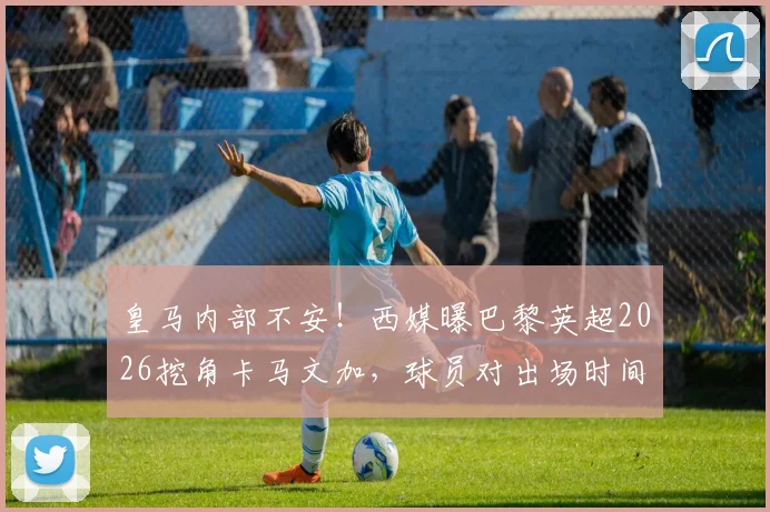 皇马内部不安!西媒曝巴黎英超2026挖角卡马文加,球员对出场时间心生不满引热议