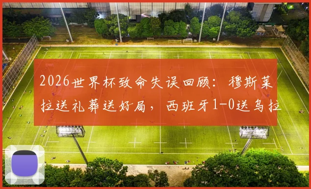 2026世界杯致命失误回顾：穆斯莱拉送礼葬送好局，西班牙1-0送乌拉圭小组出局