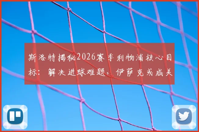 斯洛特揭秘2026赛季利物浦核心目标：解决进球难题，伊萨克或成关键胜负手