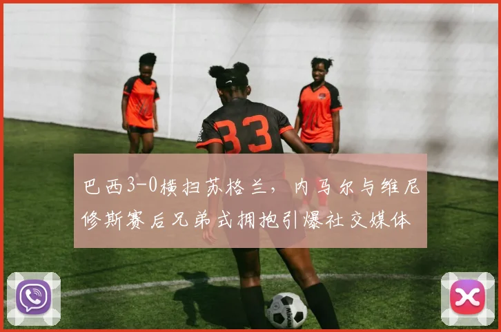 巴西3-0横扫苏格兰，内马尔与维尼修斯赛后兄弟式拥抱引爆社交媒体，附本场比赛高清视频集锦