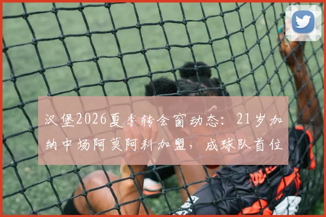 汉堡2026夏季转会窗动态:21岁加纳中场阿莫阿科加盟,成球队首位新援引关注