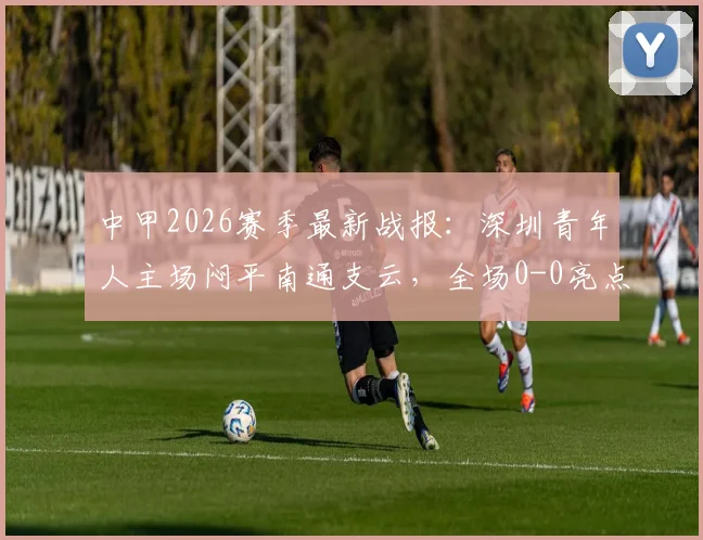 中甲2026赛季最新战报：深圳青年人主场闷平南通支云，全场0-0亮点解析与积分影响分析
