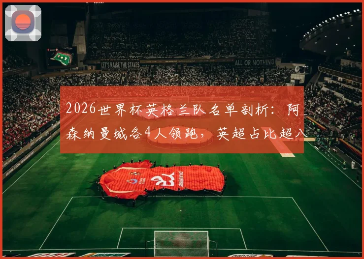 2026世界杯英格兰队名单剖析：阿森纳曼城各4人领跑，英超占比超八成成绝对主力