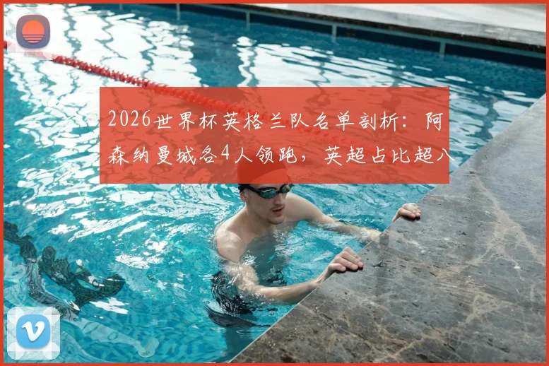 2026世界杯英格兰队名单剖析：阿森纳曼城各4人领跑，英超占比超八成成绝对主力