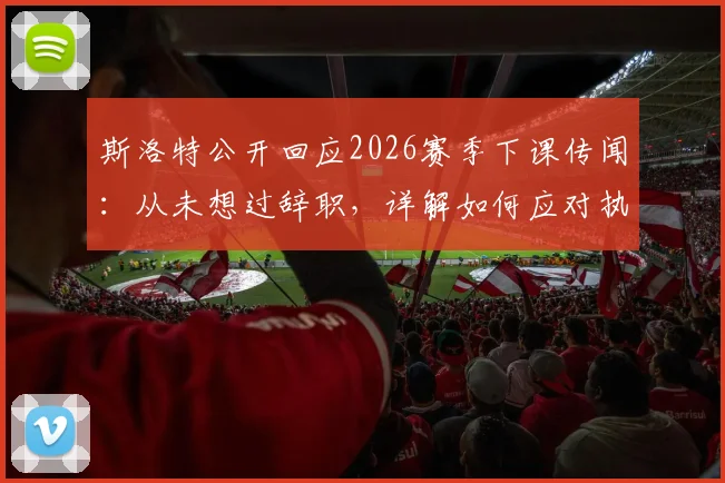 斯洛特公开回应2026赛季下课传闻：从未想过辞职，详解如何应对执教压力与外界批评