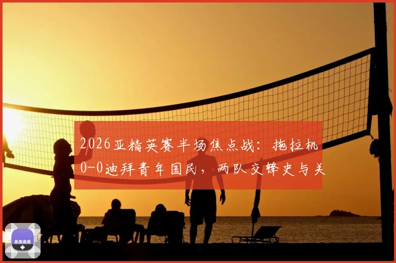 2026亚精英赛半场焦点战：拖拉机0-0迪拜青年国民，两队交锋史与关键球员看点解析，附观赛指南