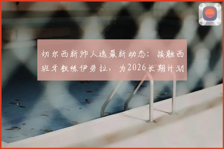 切尔西新帅人选最新动态:接触西班牙教练伊劳拉,为2026长期计划铺路
