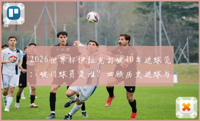 2026世界杯伊拉克打破40年进球荒：破门球员是谁？回顾历史进球与足球复兴之路