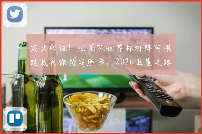 实力印证！法国队世界杯对阵阿根廷裁判保持高胜率，2026卫冕之路的裁判因素深度探讨
