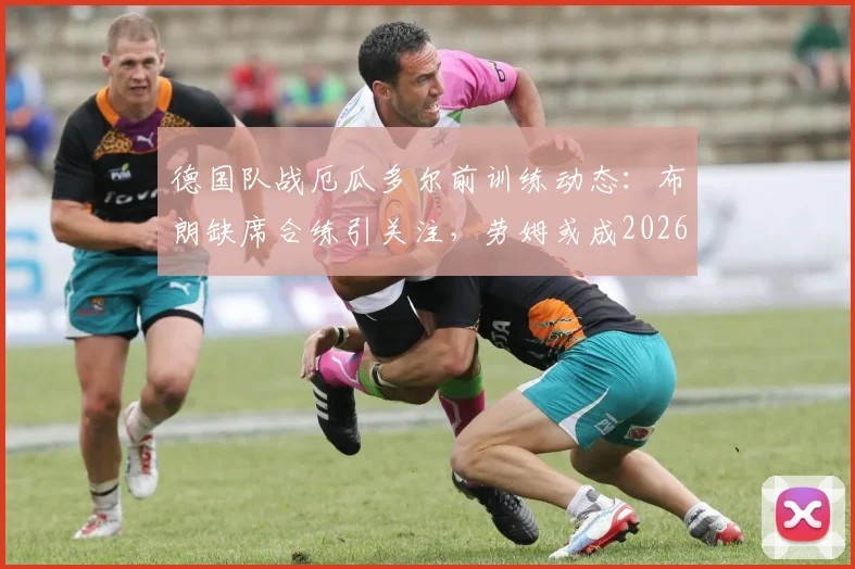 德国队战厄瓜多尔前训练动态:布朗缺席合练引关注,劳姆或成2026年首发边卫新选择