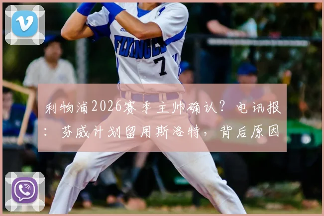 利物浦2026赛季主帅确认?电讯报:芬威计划留用斯洛特,背后原因与球队未来规划深度解析